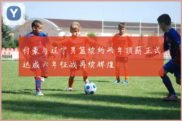付豪与辽宁男篮续约两年顶薪正式达成六年征战再续辉煌
