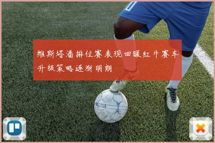 维斯塔潘排位赛表现回暖红牛赛车升级策略逐渐明朗