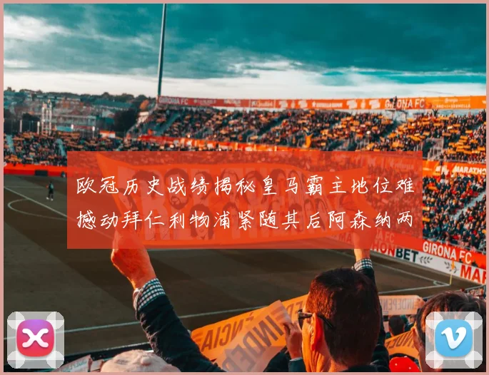 欧冠历史战绩揭秘皇马霸主地位难撼动拜仁利物浦紧随其后阿森纳两度闯入决赛