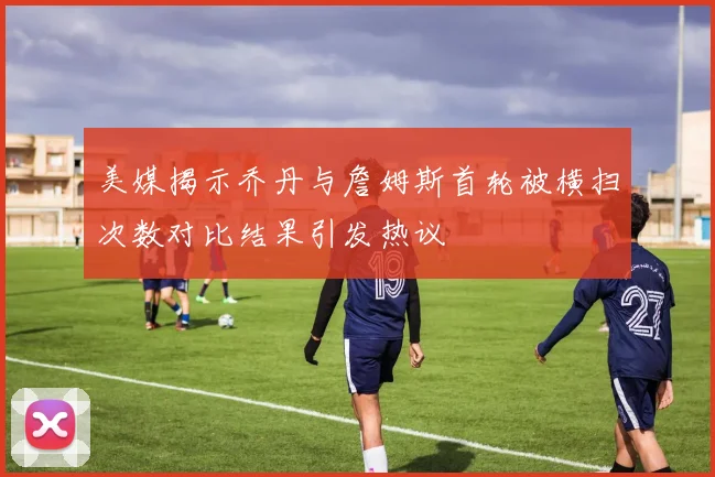 美媒揭示乔丹与詹姆斯首轮被横扫次数对比结果引发热议
