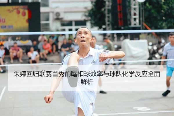 朱婷回归联赛首秀前瞻扣球效率与球队化学反应全面解析